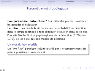 Introduction Matériel et méthode Résultats Discussion Conclusion
Paramètre méthodologique
Pourquoi utiliser autre chose ? Ces méthodes peuvent surestimer
les périodes d’intégration
La raison : en cas de bruit, la somme de probabilité de détection
dans le temps contribue à faire diminuer le seuil en deçà de ce que
l’on sait être les limites physiologiques de la détection (Cf Watson
1979). i.e. ce n’est pas bon modèle de détection
Un mot du bon modèle
Un ‘two ﬂash’ paradigm linéaire justiﬁé par : le comportement des
points gaussiens en mouvement
11/ 14
 