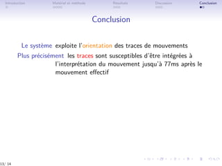 Introduction Matériel et méthode Résultats Discussion Conclusion
Conclusion
Le système exploite l’orientation des traces de mouvements
Plus précisément les traces sont susceptibles d’être intégrées à
l’interprétation du mouvement jusqu’à 77ms après le
mouvement eﬀectif
13/ 14
 