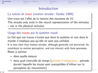 Introduction Matériel et méthode Résultats Discussion Conclusion
Introduction
La notion de trace (motion streaks ; Geisler 1999)
Une trace est l’eﬀet de la latence des neurones de V1
The streaks only exist in the neural representation of the stimulus
– not in the physical stimulus
Usage des traces par le système visuel
Le fait que ces traces n’existe que dans le système et non dans le
monde n’implique pas qu’elle ne sont pas utilisées
It is now clear that motion streaks, although generally not perceived, do
contribute to motion perception, and can interact with form processes
Reste à estimer
• dans quelle mesure
• dans quel intervalle de temps (période d’intégration : période
durant laquelle les traces sont susceptibles d’inﬂuer sur la
perception du mouvement)
2/ 14
 