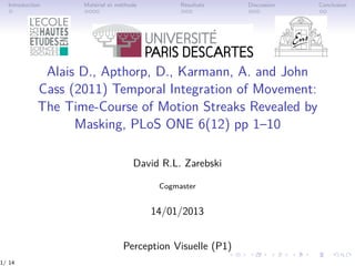 Introduction Matériel et méthode Résultats Discussion Conclusion
Alais D., Apthorp, D., Karmann, A. and John
Cass (2011) Temporal Integration of Movement:
The Time-Course of Motion Streaks Revealed by
Masking, PLoS ONE 6(12) pp 1–10
David R.L. Zarebski
Cogmaster
14/01/2013
Perception Visuelle (P1)
1/ 14
 