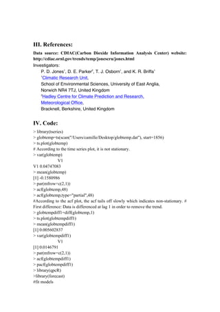 III. References:
Data source: CDIAC(Carbon Dioxide Information Analysis Center) website:
http://cdiac.ornl.gov/trends/temp/jonescru/jones.html
Investigators:
P. D. Jones1
, D. E. Parker2
, T. J. Osborn1
, and K. R. Briffa1
1
Climatic Research Unit,
School of Environmental Sciences, University of East Anglia,
Norwich NR4 7TJ, United Kingdom
2
Hadley Centre for Climate Prediction and Research,
Meteorological Office,
Bracknell, Berkshire, United Kingdom
IV. Code:
> library(tseries)
> globtemp=ts(scan("/Users/camille/Desktop/globtemp.dat"), start=1856)
> ts.plot(globtemp)
# According to the time series plot, it is not stationary.
> var(globtemp)
V1
V1 0.04747083
> mean(globtemp)
[1] -0.1580986
> par(mfrow=c(2,1))
> acf(globtemp,48)
> acf(globtemp,type="partial",48)
#According to the acf plot, the acf tails off slowly which indicates non-stationary. #
First difference: Data is differenced at lag 1 in order to remove the trend.
> globtempdiff1=diff(globtemp,1)
> ts.plot(globtempdiff1)
> mean(globtempdiff1)
[1] 0.005602837
> var(globtempdiff1)
V1
[1] 0.0146791
> par(mfrow=c(2,1))
> acf(globtempdiff1)
> pacf(globtempdiff1)
> library(qpcR)
>library(forecast)
#fit models
 