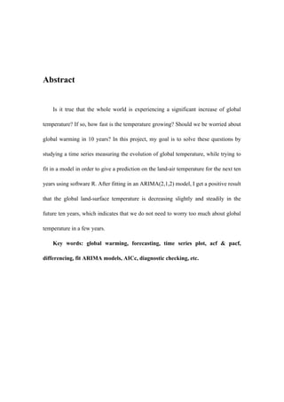 Abstract
Is it true that the whole world is experiencing a significant increase of global
temperature? If so, how fast is the temperature growing? Should we be worried about
global warming in 10 years? In this project, my goal is to solve these questions by
studying a time series measuring the evolution of global temperature, while trying to
fit in a model in order to give a prediction on the land-air temperature for the next ten
years using software R. After fitting in an ARIMA(2,1,2) model, I get a positive result
that the global land-surface temperature is decreasing slightly and steadily in the
future ten years, which indicates that we do not need to worry too much about global
temperature in a few years.
Key words: global warming, forecasting, time series plot, acf & pacf,
differencing, fit ARIMA models, AICc, diagnostic checking, etc.
 