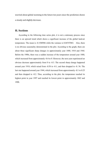 worried	
  about	
  global	
  warming	
  in	
  the	
  future	
  ten	
  years	
  since	
  the	
  prediction	
  shows	
  
a	
  steady	
  and	
  slightly	
  decrease.	
  
II. Sections
According to the following time series plot, it is not a stationary process since
there is an upward trend which shows a significant increase of the global land-air
temperature. The mean is -0.1580986 while the variance is 0.04747083. Also, there
is no obvious seasonality demonstrated in the plot. According to the graph, there are
about three significant sharp changes in approximately year 1880, 1918 and 1944.
Before the 1900s, there was a sudden increase of the temperature around year 1880,
which increased from approximately -0.4 to 0. However, the next year experienced an
obvious decrease approximately from 0 to -0.3. The second sharp change happened
around year 1918, which raised from -0.58 to -0.1, and then dropped to -0. 56. The
last one happened around year 1944, which increased from approximately -0.1 to 0.25
and then dropped to -0.2. Thus, according to the plot, the temperature reached its
highest point in year 1997 and reached its lowest point in approximately 1862 and
1908.
 