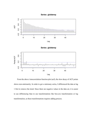 From the above Autocorrelation function plot (acf), the slow decay of ACF points
shows non-stationarity. In order to get a stationary series, I differenced the data at lag
1 first to remove the trend. Since there are negative values in the data set, it is easier
to use differencing than to use transformations like box-cox transformation or log
transformation, as these transformations requires adding process.
 