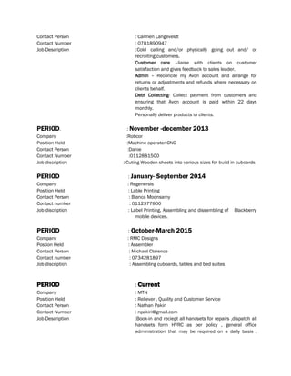 Contact Person : Carmen Langeveldt
Contact Number : 0781890947
Job Description :Cold calling and/or physically going out and/ or
recruiting customers.
Customer care –liaise with clients on customer
satisfaction and gives feedback to sales leader.
Admin – Reconcile my Avon account and arrange for
returns or adjustments and refunds where necessary on
clients behalf.
Debt Collecting- Collect payment from customers and
ensuring that Avon account is paid within 22 days
monthly.
Personally deliver products to clients.
PERIOD. : November -december 2013
Company :Robcor
Position Held :Machine operater CNC
Contact Person :Danie
Contact Number :0112881500
Job discription : Cuting Wooden sheets into various sizes for build in cuboards
PERIOD : January- September 2014
Company : Regenersis
Position Held : Lable Printing
Contact Person : Bianca Moonsamy
Contact number : 0112377800
Job discription : Label Printing, Assembling and dissembling of Blackberry
mobile devices.
PERIOD : October-March 2015
Company : RMC Designs
Postion Held : Assembler
Contact Person : Michael Clarence
Contact number : 0734281897
Job discription : Assembling cuboards, tables and bed suites
PERIOD : Current
Company : MTN
Position Held : Reliever , Quality and Customer Service
Contact Person : Nathan Pakiri
Contact Number : npakiri@gmail.com
Job Description :Book-in and reciept all handsets for repairs ,dispatch all
handsets form HVRC as per policy , general office
administration that may be required on a daily basis ,
 