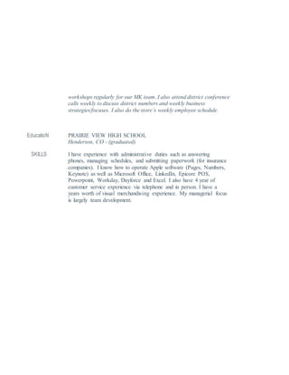 workshops regularly for our MK team. I also attend district conference
calls weekly to discuss district numbers and weekly business
strategies/focuses. I also do the store’s weekly employee schedule.
EducatioN PRAIRIE VIEW HIGH SCHOOL
Henderson, CO - (graduated)
SKILLS I have experience with administrative duties such as answering
phones, managing schedules, and submitting paperwork (for insurance
companies). I know how to operate Apple software (Pages, Numbers,
Keynote) as well as Microsoft Office, LinkedIn, Epicore POS,
Powerpoint, Workday, Dayforce and Excel. I also have 4 year of
customer service experience via telephone and in person. I have a
years worth of visual merchandising experience. My managerial focus
is largely team development.
 