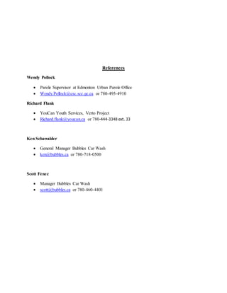 References
Wendy Pollock
 Parole Supervisor at Edmonton Urban Parole Office
 Wendy.Pollock@csc.scc.gc.ca or 780-495-4910
Richard Flank
 YouCan Youth Services, Verto Project
 Richard.flank@youcan.ca or 780-444-3348 ext. 33
Ken Schawalder
 General Manager Bubbles Car Wash
 ken@bubbles.ca or 780-718-0500
Scott Fenez
 Manager Bubbles Car Wash
 scott@bubbles.ca or 780-460-4401
 