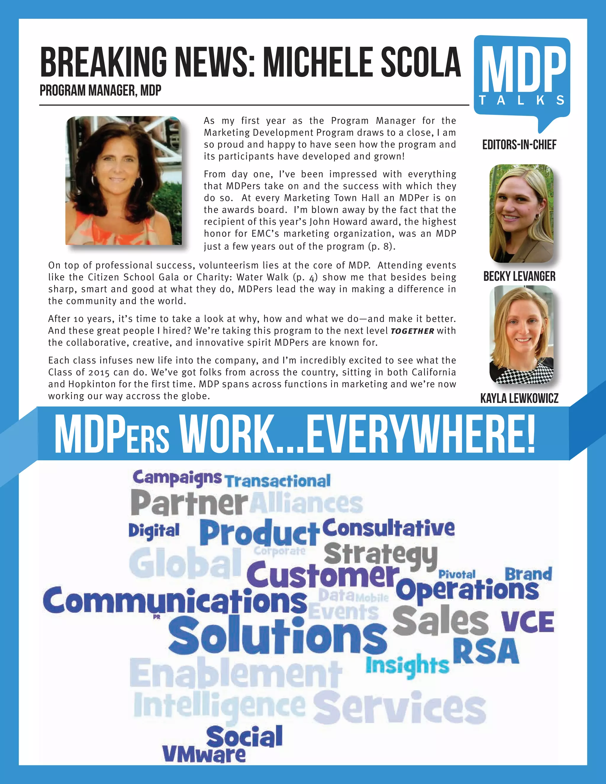 MDPT A L K S
Breaking news: Michele ScolaProgram Manager, MDP
MDPers work...everywhere!
On top of professional success, volunteerism lies at the core of MDP. Attending events
like the Citizen School Gala or Charity: Water Walk (p. 4) show me that besides being
sharp, smart and good at what they do, MDPers lead the way in making a difference in
the community and the world.
After 10 years, it’s time to take a look at why, how and what we do—and make it better.
And these great people I hired? We’re taking this program to the next level together with
the collaborative, creative, and innovative spirit MDPers are known for.
Each class infuses new life into the company, and I’m incredibly excited to see what the
Class of 2015 can do. We’ve got folks from across the country, sitting in both California
and Hopkinton for the first time. MDP spans across functions in marketing and we’re now
working our way accross the globe.
Becky Levanger
Kayla Lewkowicz
Editors-in-Chief
As my first year as the Program Manager for the
Marketing Development Program draws to a close, I am
so proud and happy to have seen how the program and
its participants have developed and grown!
From day one, I’ve been impressed with everything
that MDPers take on and the success with which they
do so. At every Marketing Town Hall an MDPer is on
the awards board. I’m blown away by the fact that the
recipient of this year’s John Howard award, the highest
honor for EMC’s marketing organization, was an MDP
just a few years out of the program (p. 8).
 