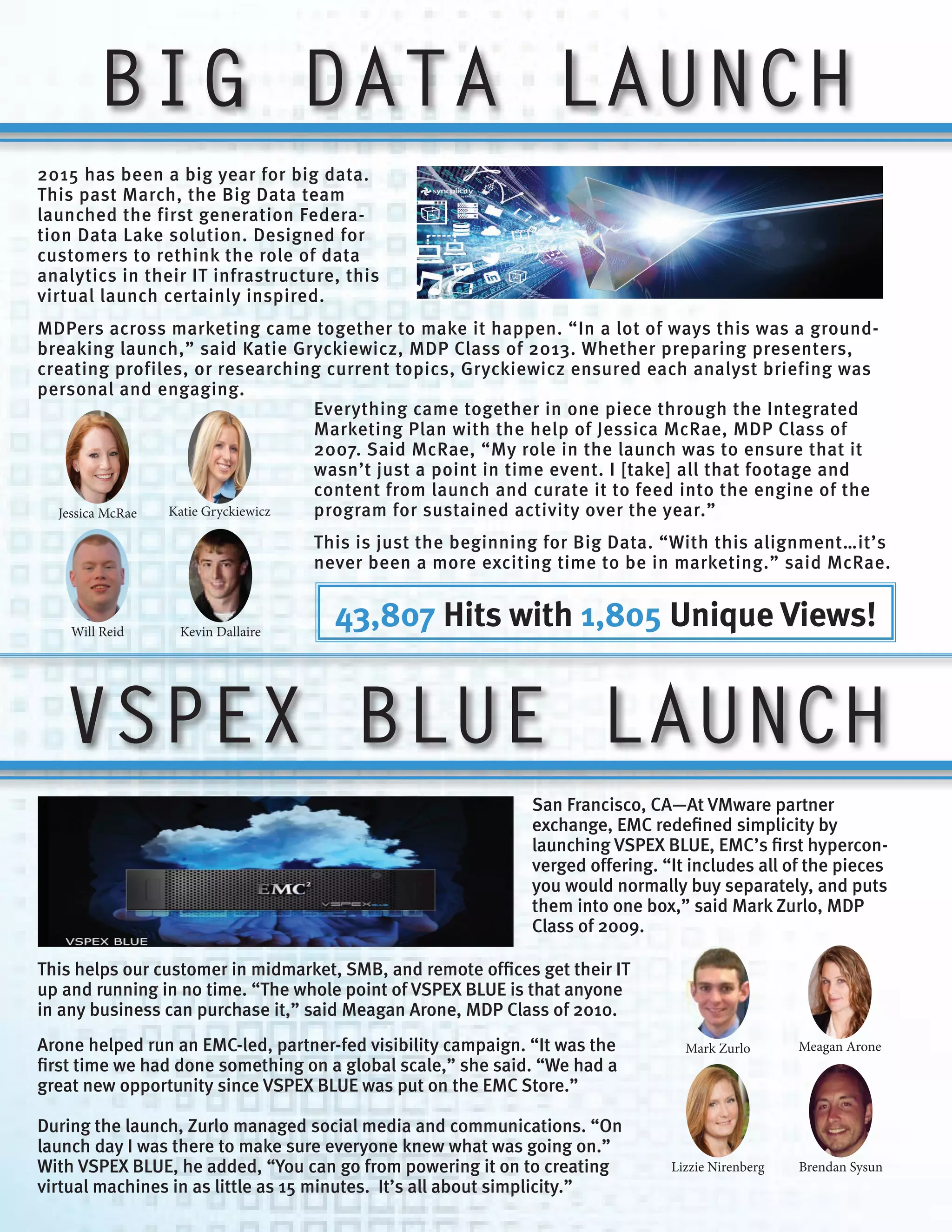 BIG DATA LAUNCH
Jessica McRae Katie Gryckiewicz
Will Reid Kevin Dallaire
2015 has been a big year for big data.
This past March, the Big Data team
launched the first generation Federa-
tion Data Lake solution. Designed for
customers to rethink the role of data
analytics in their IT infrastructure, this
virtual launch certainly inspired.
MDPers across marketing came together to make it happen. “In a lot of ways this was a ground-
breaking launch,” said Katie Gryckiewicz, MDP Class of 2013. Whether preparing presenters,
creating profiles, or researching current topics, Gryckiewicz ensured each analyst briefing was
personal and engaging.
This is just the beginning for Big Data. “With this alignment…it’s
never been a more exciting time to be in marketing.” said McRae.
San Francisco, CA—At VMware partner
exchange, EMC redefined simplicity by
launching VSPEX BLUE, EMC’s first hypercon-
verged offering. “It includes all of the pieces
you would normally buy separately, and puts
them into one box,” said Mark Zurlo, MDP
Class of 2009.
This helps our customer in midmarket, SMB, and remote offices get their IT
up and running in no time. “The whole point of VSPEX BLUE is that anyone
in any business can purchase it,” said Meagan Arone, MDP Class of 2010.
Arone helped run an EMC-led, partner-fed visibility campaign. “It was the
first time we had done something on a global scale,” she said. “We had a
great new opportunity since VSPEX BLUE was put on the EMC Store.”
During the launch, Zurlo managed social media and communications. “On
launch day I was there to make sure everyone knew what was going on.”
With VSPEX BLUE, he added, “You can go from powering it on to creating
virtual machines in as little as 15 minutes. It’s all about simplicity.”
VSPEX BLUE LAUNCH
Mark Zurlo Meagan Arone
Lizzie Nirenberg Brendan Sysun
Everything came together in one piece through the Integrated
Marketing Plan with the help of Jessica McRae, MDP Class of
2007. Said McRae, “My role in the launch was to ensure that it
wasn’t just a point in time event. I [take] all that footage and
content from launch and curate it to feed into the engine of the
program for sustained activity over the year.”
43,807 Hits with 1,805 Unique Views!
 