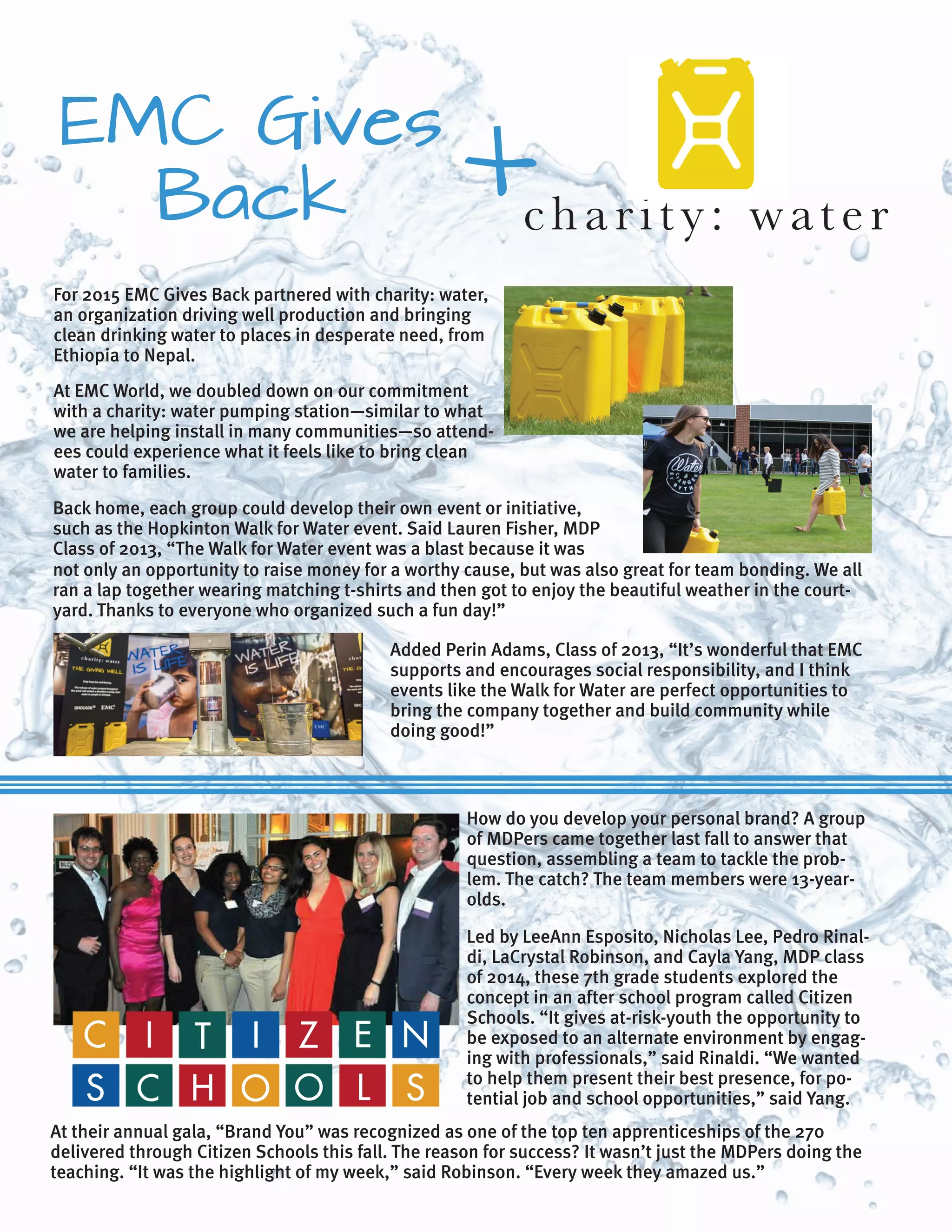 At EMC World, we doubled down on our commitment
with a charity: water pumping station—similar to what
we are helping install in many communities—so attend-
ees could experience what it feels like to bring clean
water to families.
not only an opportunity to raise money for a worthy cause, but was also great for team bonding. We all
ran a lap together wearing matching t-shirts and then got to enjoy the beautiful weather in the court-
yard. Thanks to everyone who organized such a fun day!”
For 2015 EMC Gives Back partnered with charity: water,
an organization driving well production and bringing
clean drinking water to places in desperate need, from
Ethiopia to Nepal.
How do you develop your personal brand? A group
of MDPers came together last fall to answer that
question, assembling a team to tackle the prob-
lem. The catch? The team members were 13-year-
olds.
Led by LeeAnn Esposito, Nicholas Lee, Pedro Rinal-
di, LaCrystal Robinson, and Cayla Yang, MDP class
of 2014, these 7th grade students explored the
concept in an after school program called Citizen
Schools. “It gives at-risk-youth the opportunity to
be exposed to an alternate environment by engag-
ing with professionals,” said Rinaldi. “We wanted
to help them present their best presence, for po-
tential job and school opportunities,” said Yang.
At their annual gala, “Brand You” was recognized as one of the top ten apprenticeships of the 270
delivered through Citizen Schools this fall. The reason for success? It wasn’t just the MDPers doing the
teaching. “It was the highlight of my week,” said Robinson. “Every week they amazed us.”
charity: water
EMC Gives
Back X
Back home, each group could develop their own event or initiative,
such as the Hopkinton Walk for Water event. Said Lauren Fisher, MDP
Class of 2013, “The Walk for Water event was a blast because it was
Added Perin Adams, Class of 2013, “It’s wonderful that EMC
supports and encourages social responsibility, and I think
events like the Walk for Water are perfect opportunities to
bring the company together and build community while
doing good!”
 