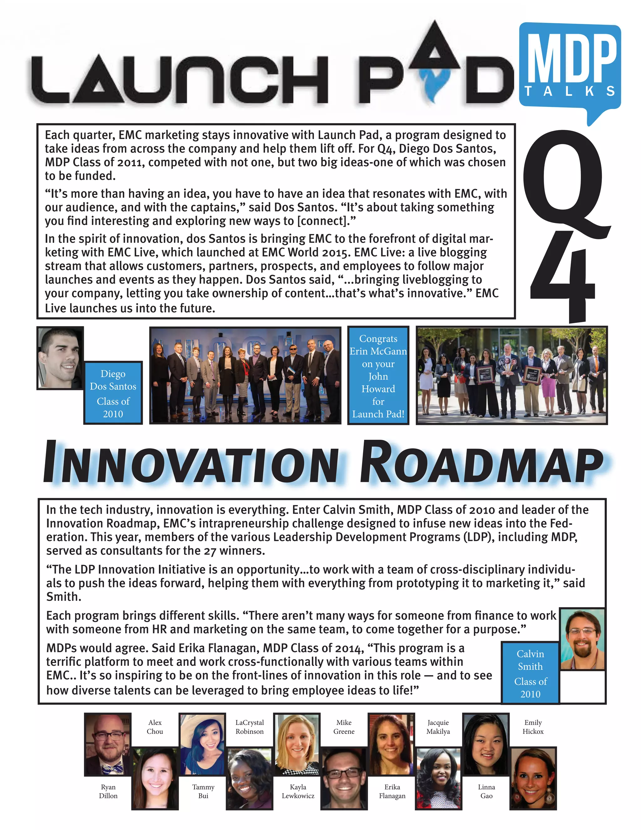 In the tech industry, innovation is everything. Enter Calvin Smith, MDP Class of 2010 and leader of the
Innovation Roadmap, EMC’s intrapreneurship challenge designed to infuse new ideas into the Fed-
eration. This year, members of the various Leadership Development Programs (LDP), including MDP,
served as consultants for the 27 winners.
“The LDP Innovation Initiative is an opportunity…to work with a team of cross-disciplinary individu-
als to push the ideas forward, helping them with everything from prototyping it to marketing it,” said
Smith.
Each program brings different skills. “There aren’t many ways for someone from finance to work
with someone from HR and marketing on the same team, to come together for a purpose.”
MDPs would agree. Said Erika Flanagan, MDP Class of 2014, “This program is a
terrific platform to meet and work cross-functionally with various teams within
EMC.. It’s so inspiring to be on the front-lines of innovation in this role — and to see
how diverse talents can be leveraged to bring employee ideas to life!”
Each quarter, EMC marketing stays innovative with Launch Pad, a program designed to
take ideas from across the company and help them lift off. For Q4, Diego Dos Santos,
MDP Class of 2011, competed with not one, but two big ideas-one of which was chosen
to be funded.
“It’s more than having an idea, you have to have an idea that resonates with EMC, with
our audience, and with the captains,” said Dos Santos. “It’s about taking something
you find interesting and exploring new ways to [connect].”
In the spirit of innovation, dos Santos is bringing EMC to the forefront of digital mar-
keting with EMC Live, which launched at EMC World 2015. EMC Live: a live blogging
stream that allows customers, partners, prospects, and employees to follow major
launches and events as they happen. Dos Santos said, “...bringing liveblogging to
your company, letting you take ownership of content…that’s what’s innovative.” EMC
Live launches us into the future.
Q
4
Diego
Dos Santos
Class of
2010
Innovation Roadmap
Congrats
Erin McGann
on your
John
Howard
for
Launch Pad!
Calvin
Smith
Class of
2010
Alex
Chou
LaCrystal
Robinson
Mike
Greene
Jacquie
Makilya
Emily
Hickox
Ryan
Dillon
Tammy
Bui
Kayla
Lewkowicz
Erika
Flanagan
Linna
Gao
MDPT A L K S
 