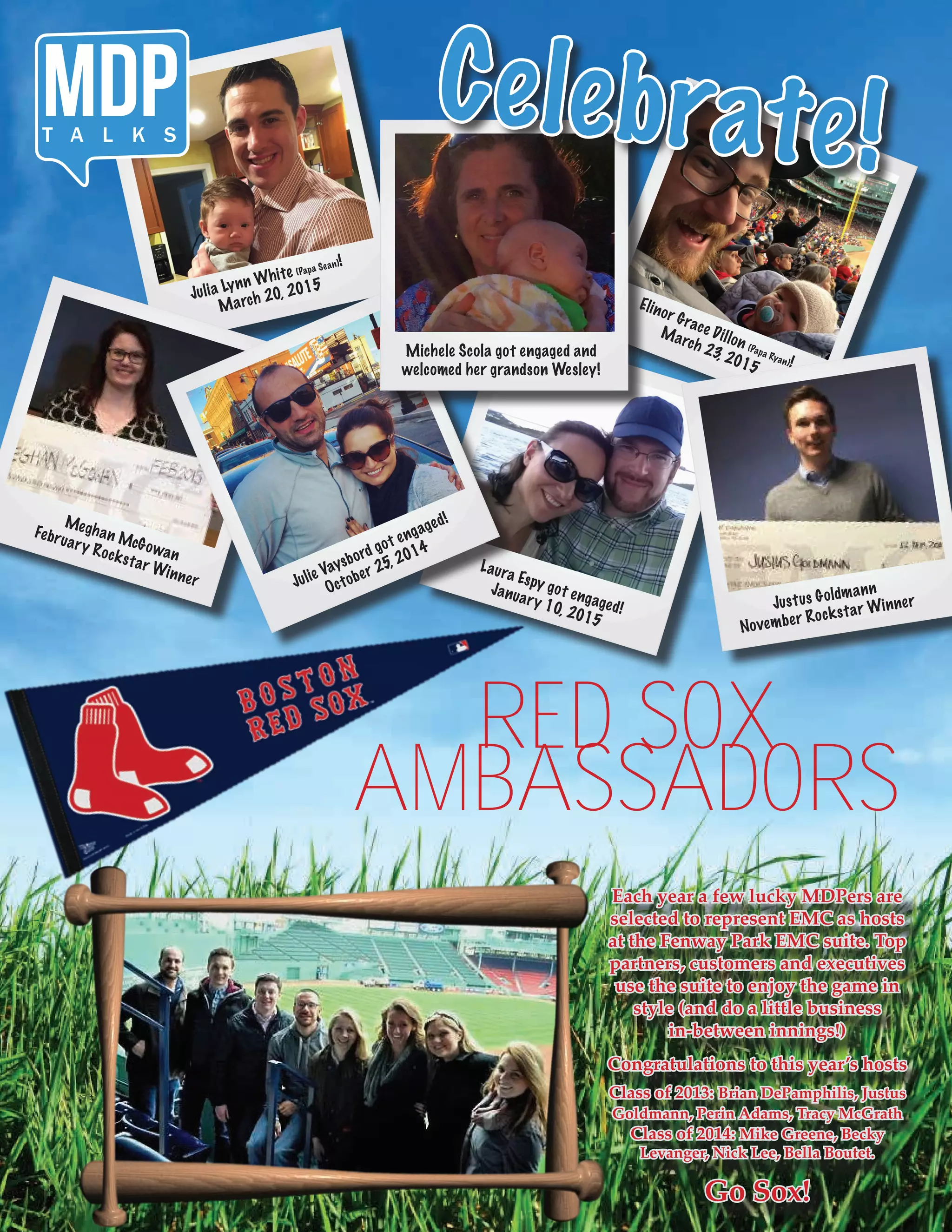Laura Espy got engaged!
January 10, 2015
Julia Lynn White (Papa Sean)!
March 20, 2015
Meghan McGowan
February Rockstar Winner Julie Vaysbord got engaged!
October 25, 2014
Elinor Grace Dillon (Papa Ryan)!
March 23, 2015
Michele Scola got engaged and
welcomed her grandson Wesley!
Celebrate!MDPT A L K S
RED SOX
AMBASSADORS
Each year a few lucky MDPers are
selected to represent EMC as hosts
at the Fenway Park EMC suite. Top
partners, customers and executives
use the suite to enjoy the game in
style (and do a little business
in-between innings!)
Congratulations to this year’s hosts
Class of 2013: Brian DePamphilis, Justus
Goldmann, Perin Adams, Tracy McGrath
Class of 2014: Mike Greene, Becky
Levanger, Nick Lee, Bella Boutet.
Go Sox!
Justus Goldmann
November Rockstar Winner
 