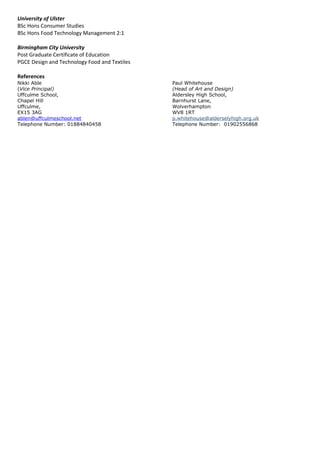 University of Ulster
BSc Hons Consumer Studies
BSc Hons Food Technology Management 2:1
Birmingham City University
Post Graduate Certificate of Education
PGCE Design and Technology Food and Textiles
References
Nikki Able Paul Whitehouse
(Vice Principal) (Head of Art and Design)
Uffculme School, Aldersley High School,
Chapel Hill Barnhurst Lane,
Uffculme, Wolverhampton
EX15 3AG WV8 1RT
ablen@uffculmeschool.net p.whitehouse@alderselyhigh.org.uk
Telephone Number: 01884840458 Telephone Number: 01902556868
 