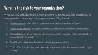 What is the risk to your organization?
When we look at the hardware security problem we tend to associate several risks to
an organization if these systems are compromised. They include:
1. Data exfiltration - Loss of IP via communication protocols enabled on device.
2. Access to the network - Bridgehead on the network; network perimeter compromised.
3. Physical damage - Legacy systems that are more sensitive damaged either intentionally or
unintentionally by attack.
4. Modification - System or data tampered with and system altered
5. Theft of Service - Stealing services or unlocking functionality that would normally require
a charge.
 