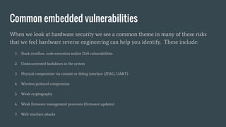 Common embedded vulnerabilities
When we look at hardware security we see a common theme in many of these risks
that we feel hardware reverse engineering can help you identify. These include:
1. Stack overflow, code execution and/or DoS vulnerabilities
2. Undocumented backdoors in the system
3. Physical compromise via console or debug interface (JTAG, UART)
4. Wireless protocol compromise
5. Weak cryptography
6. Weak firmware management processes (firmware updates)
7. Web interface attacks
 
