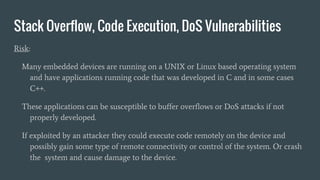 Stack Overflow, Code Execution, DoS Vulnerabilities
Risk:
Many embedded devices are running on a UNIX or Linux based operating system
and have applications running code that was developed in C and in some cases
C++.
These applications can be susceptible to buffer overflows or DoS attacks if not
properly developed.
If exploited by an attacker they could execute code remotely on the device and
possibly gain some type of remote connectivity or control of the system. Or crash
the system and cause damage to the device.
 