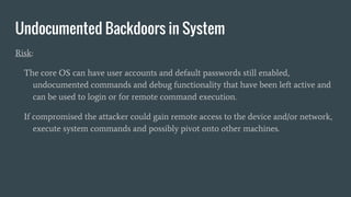 Undocumented Backdoors in System
Risk:
The core OS can have user accounts and default passwords still enabled,
undocumented commands and debug functionality that have been left active and
can be used to login or for remote command execution.
If compromised the attacker could gain remote access to the device and/or network,
execute system commands and possibly pivot onto other machines.
 