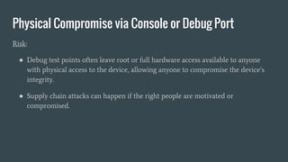 Physical Compromise via Console or Debug Port
Risk:
● Debug test points often leave root or full hardware access available to anyone
with physical access to the device, allowing anyone to compromise the device’s
integrity.
● Supply chain attacks can happen if the right people are motivated or
compromised.
 