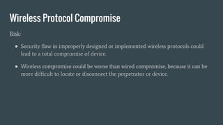 Wireless Protocol Compromise
Risk:
● Security flaw in improperly designed or implemented wireless protocols could
lead to a total compromise of device.
● Wireless compromise could be worse than wired compromise, because it can be
more difficult to locate or disconnect the perpetrator or device.
 