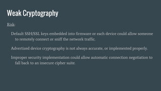 Weak Cryptography
Risk:
Default SSH/SSL keys embedded into firmware or each device could allow someone
to remotely connect or sniff the network traffic.
Advertized device cryptography is not always accurate, or implemented properly.
Improper security implementation could allow automatic connection negotiation to
fall back to an insecure cipher suite.
 