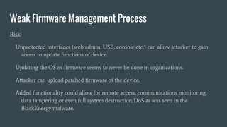 Weak Firmware Management Process
Risk:
Unprotected interfaces (web admin, USB, console etc.) can allow attacker to gain
access to update functions of device.
Updating the OS or firmware seems to never be done in organizations.
Attacker can upload patched firmware of the device.
Added functionality could allow for remote access, communications monitoring,
data tampering or even full system destruction/DoS as was seen in the
BlackEnergy malware.
 