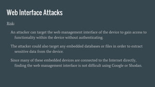 Web Interface Attacks
Risk:
An attacker can target the web management interface of the device to gain access to
functionality within the device without authenticating.
The attacker could also target any embedded databases or files in order to extract
sensitive data from the device.
Since many of these embedded devices are connected to the Internet directly,
finding the web management interface is not difficult using Google or Shodan.
 