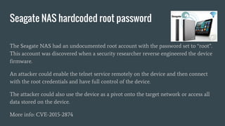 Seagate NAS hardcoded root password
The Seagate NAS had an undocumented root account with the password set to “root”.
This account was discovered when a security researcher reverse engineered the device
firmware.
An attacker could enable the telnet service remotely on the device and then connect
with the root credentials and have full control of the device.
The attacker could also use the device as a pivot onto the target network or access all
data stored on the device.
More info: CVE-2015-2874
 