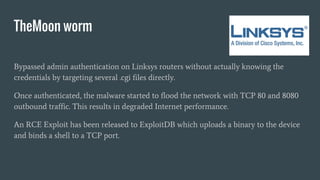 TheMoon worm
Bypassed admin authentication on Linksys routers without actually knowing the
credentials by targeting several .cgi files directly.
Once authenticated, the malware started to flood the network with TCP 80 and 8080
outbound traffic. This results in degraded Internet performance.
An RCE Exploit has been released to ExploitDB which uploads a binary to the device
and binds a shell to a TCP port.
 