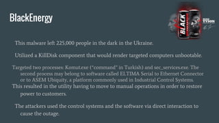 BlackEnergy
This malware left 225,000 people in the dark in the Ukraine.
Utilized a KillDisk component that would render targeted computers unbootable.
Targeted two processes: Komut.exe (“command” in Turkish) and sec_services.exe. The
second process may belong to software called ELTIMA Serial to Ethernet Connector
or to ASEM Ubiquity, a platform commonly used in Industrial Control Systems.
This resulted in the utility having to move to manual operations in order to restore
power to customers.
The attackers used the control systems and the software via direct interaction to
cause the outage.
 