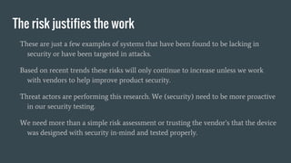 The risk justifies the work
These are just a few examples of systems that have been found to be lacking in
security or have been targeted in attacks.
Based on recent trends these risks will only continue to increase unless we work
with vendors to help improve product security.
Threat actors are performing this research. We (security) need to be more proactive
in our security testing.
We need more than a simple risk assessment or trusting the vendor’s that the device
was designed with security in-mind and tested properly.
 