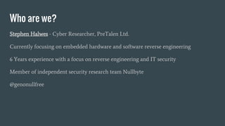 Who are we?
Stephen Halwes - Cyber Researcher, PreTalen Ltd.
Currently focusing on embedded hardware and software reverse engineering
6 Years experience with a focus on reverse engineering and IT security
Member of independent security research team Nullbyte
@genonullfree
 