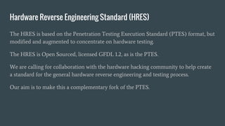 Hardware Reverse Engineering Standard (HRES)
The HRES is based on the Penetration Testing Execution Standard (PTES) format, but
modified and augmented to concentrate on hardware testing.
The HRES is Open Sourced, licensed GFDL 1.2, as is the PTES.
We are calling for collaboration with the hardware hacking community to help create
a standard for the general hardware reverse engineering and testing process.
Our aim is to make this a complementary fork of the PTES.
 