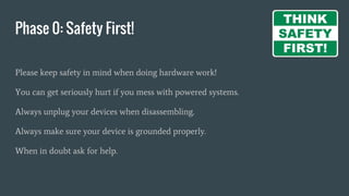 Phase 0: Safety First!
Please keep safety in mind when doing hardware work!
You can get seriously hurt if you mess with powered systems.
Always unplug your devices when disassembling.
Always make sure your device is grounded properly.
When in doubt ask for help.
 