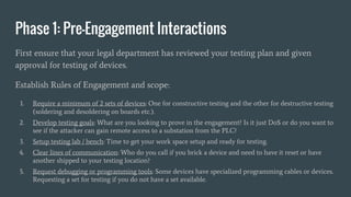 Phase 1: Pre-Engagement Interactions
First ensure that your legal department has reviewed your testing plan and given
approval for testing of devices.
Establish Rules of Engagement and scope:
1. Require a minimum of 2 sets of devices: One for constructive testing and the other for destructive testing
(soldering and desoldering on boards etc.).
2. Develop testing goals: What are you looking to prove in the engagement? Is it just DoS or do you want to
see if the attacker can gain remote access to a substation from the PLC?
3. Setup testing lab / bench: Time to get your work space setup and ready for testing.
4. Clear lines of communication: Who do you call if you brick a device and need to have it reset or have
another shipped to your testing location?
5. Request debugging or programming tools: Some devices have specialized programming cables or devices.
Requesting a set for testing if you do not have a set available.
 