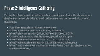 Phase 2: Intelligence Gathering
During this phase we will be gathering data regarding our device, the chips and any
firmware on device. We will also need to document how the device looks prior to
disassembly.
• Spec sheet research and schematic download.
• Photograph device prior to, and during, disassembly
• Identify chips on boards (QFP, BGA,TSOP,DIP,SOIC,PDIP)
• Utilize a multimeter to identify power, ground and data pins.
• Identify test interfaces on boards (I2C, JTAG, UART, etc.)
• Identify wireless chips on board (802.11x, bluetooth, zigbee, etc.)
• Identify any anti-tamper mechanisms on the device (lock bits, glitch detection,
self destruction etc.)
 