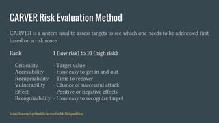 CARVER Risk Evaluation Method
CARVER is a system used to assess targets to see which one needs to be addressed first
based on a risk score.
Rank 1 (low risk) to 10 (high risk)
Criticality - Target value
Accessibility - How easy to get in and out
Recuperability - Time to recover
Vulnerability - Chance of successful attack
Effect - Positive or negative effects
Recognizability - How easy to recognize target
http://fas.org/irp/doddir/army/fm34-36/appd.htm
 