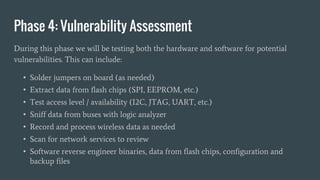 Phase 4: Vulnerability Assessment
During this phase we will be testing both the hardware and software for potential
vulnerabilities. This can include:
• Solder jumpers on board (as needed)
• Extract data from flash chips (SPI, EEPROM, etc.)
• Test access level / availability (I2C, JTAG, UART, etc.)
• Sniff data from buses with logic analyzer
• Record and process wireless data as needed
• Scan for network services to review
• Software reverse engineer binaries, data from flash chips, configuration and
backup files
 