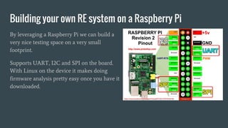 Building your own RE system on a Raspberry Pi
By leveraging a Raspberry Pi we can build a
very nice testing space on a very small
footprint.
Supports UART, I2C and SPI on the board.
With Linux on the device it makes doing
firmware analysis pretty easy once you have it
downloaded.
 