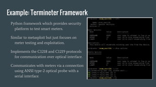 Example: Termineter Framework
Python framework which provides security
platform to test smart meters.
Similar to metasploit but just focuses on
meter testing and exploitation.
Implements the C1218 and C1219 protocols
for communication over optical interface.
Communicates with meters via a connection
using ANSI type-2 optical probe with a
serial interface.
 