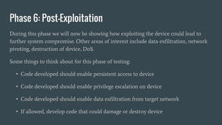 Phase 6: Post-Exploitation
During this phase we will now be showing how exploiting the device could lead to
further system compromise. Other areas of interest include data exfiltration, network
pivoting, destruction of device, DoS.
Some things to think about for this phase of testing:
• Code developed should enable persistent access to device
• Code developed should enable privilege escalation on device
• Code developed should enable data exfiltration from target network
• If allowed, develop code that could damage or destroy device
 