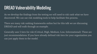 DREAD Vulnerability Modeling
As we develop the findings from the testing we will need to risk rank what we have
discovered. We can use risk modeling tools to help facilitate this process.
There are many risk ranking frameworks online but for this talk we are discussing
DREAD and will walk through an example.
Generally uses 5 tiers for risk (Critical, High, Medium, Low, Informational). These are
just recommendations. If you have already defined risk tiers for your organization you
can just apply them to the model.
 