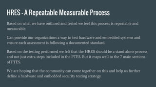 HRES – A Repeatable Measurable Process
Based on what we have outlined and tested we feel this process is repeatable and
measurable.
Can provide our organizations a way to test hardware and embedded systems and
ensure each assessment is following a documented standard.
Based on the testing performed we felt that the HRES should be a stand alone process
and not just extra steps included in the PTES. But it maps well to the 7 main sections
of PTES.
We are hoping that the community can come together on this and help us further
define a hardware and embedded security testing strategy.
 
