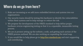 Where do we go from here?
1. Risks are increasing as we add more embedded devices and systems into our
organizations.
2. Our security teams should be testing this hardware to identify the vulnerabilities
within these systems and to help manage or reduce the risk.
3. We propose the development of the HRES standard to help define proper
hardware reverse engineering testing so that it is a repeatable, measurable testing
process.
4. We are at present setting up the website, a wiki, and getting each section of the
HRES process outlined. We are also working on expanding the mind map.
5. If you would like to help please go to http://hre-standard.com and start supporting
and contributing.
 