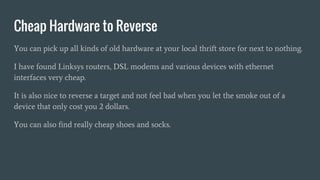 Cheap Hardware to Reverse
You can pick up all kinds of old hardware at your local thrift store for next to nothing.
I have found Linksys routers, DSL modems and various devices with ethernet
interfaces very cheap.
It is also nice to reverse a target and not feel bad when you let the smoke out of a
device that only cost you 2 dollars.
You can also find really cheap shoes and socks.
 