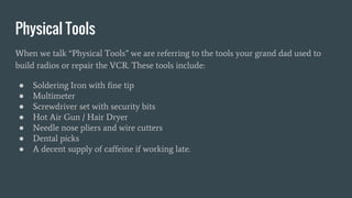 Physical Tools
When we talk “Physical Tools” we are referring to the tools your grand dad used to
build radios or repair the VCR. These tools include:
● Soldering Iron with fine tip
● Multimeter
● Screwdriver set with security bits
● Hot Air Gun / Hair Dryer
● Needle nose pliers and wire cutters
● Dental picks
● A decent supply of caffeine if working late.
 
