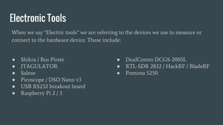 Electronic Tools
● Shikra / Bus Pirate
● JTAGULATOR
● Saleae
● Picoscope / DSO Nano v3
● USB RS232 breakout board
● Raspberry Pi 2 / 3
● DualComm DCGS-2005L
● RTL-SDR 2832 / HackRF / BladeRF
● Pomona 5250
When we say “Electric tools” we are referring to the devices we use to measure or
connect to the hardware device. These include:
 
