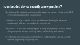 Is embedded device security a new problem?
No, but now the risk is increasing with the staggering number of new embedded
devices being deployed in organizations.
Proliferation of new powerful microcontrollers are allowing for expanded
functionality with an even smaller device footprint.
“Shadow IT” or BYOD is expanding and making it easy for our users to do the
things they want without thinking about or consulting with security.
Everything is now connecting to the Internet and hitting the web for content,
updates, or pushing and pulling data.
 
