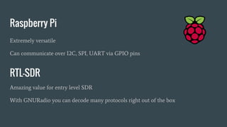 Raspberry Pi
Extremely versatile
Can communicate over I2C, SPI, UART via GPIO pins
RTL-SDR
Amazing value for entry level SDR
With GNURadio you can decode many protocols right out of the box
 