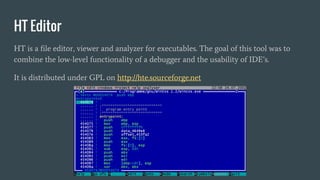 HT Editor
HT is a file editor, viewer and analyzer for executables. The goal of this tool was to
combine the low-level functionality of a debugger and the usability of IDE’s.
It is distributed under GPL on http://hte.sourceforge.net
 
