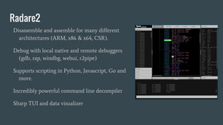 Radare2
Disassemble and assemble for many different
architectures (ARM, x86 & x64, CSR).
Debug with local native and remote debuggers
(gdb, rap, windbg, webui, r2pipe)
Supports scripting in Python, Javascript, Go and
more.
Incredibly powerful command line decompiler
Sharp TUI and data visualizer
 